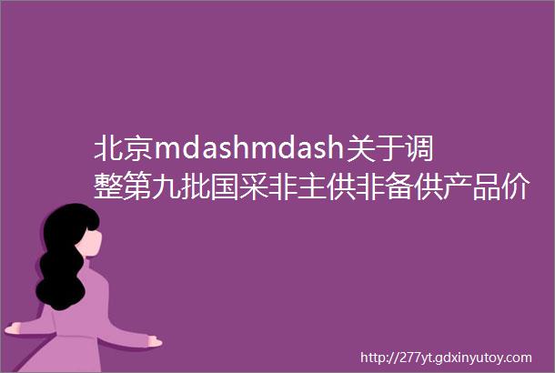 北京mdashmdash关于调整第九批国采非主供非备供产品价格信息的通知